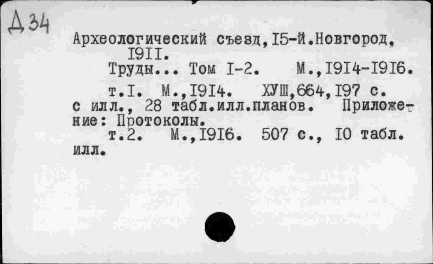 ﻿
Археологический съезд,15-й.Новгород, I9II.
Труды... Том 1-2.	М.,1914-1916.
т.1. М.,1914. ОТ,664,197 с.
с илл., 28 табл.илл.планов. Приложение: Протоколы.
т.2.	М.,1916. 507 с., 10 табл,
илл.
